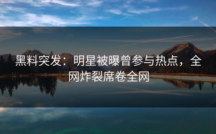 黑料突发：明星被曝曾参与热点，全网炸裂席卷全网  第1张