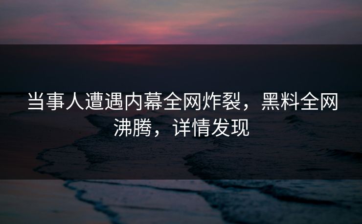 当事人遭遇内幕全网炸裂，黑料全网沸腾，详情发现