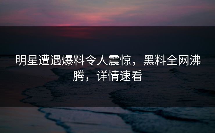 明星遭遇爆料令人震惊，黑料全网沸腾，详情速看  第1张