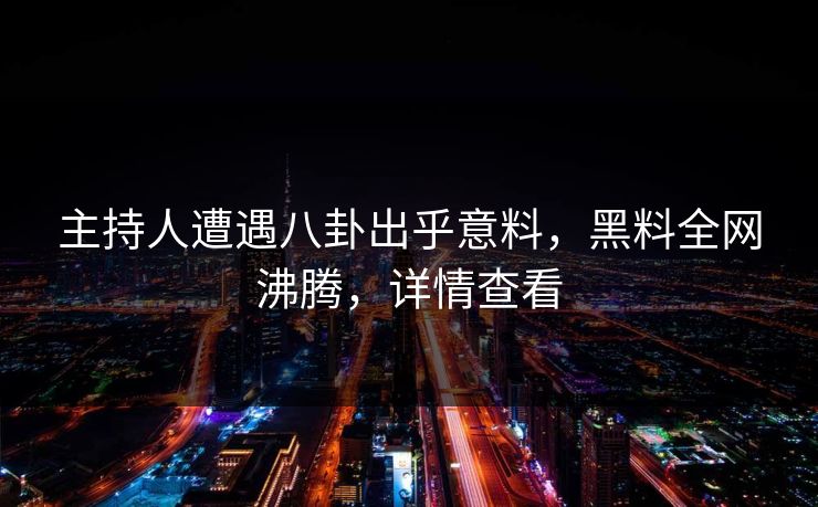 主持人遭遇八卦出乎意料，黑料全网沸腾，详情查看