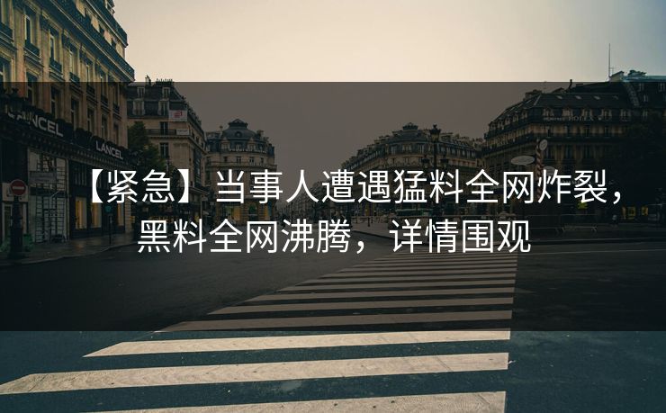 【紧急】当事人遭遇猛料全网炸裂，黑料全网沸腾，详情围观