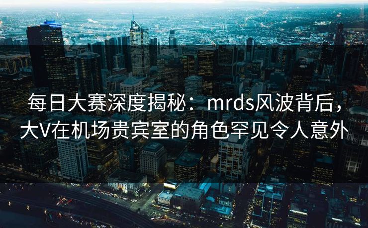 每日大赛深度揭秘：mrds风波背后，大V在机场贵宾室的角色罕见令人意外