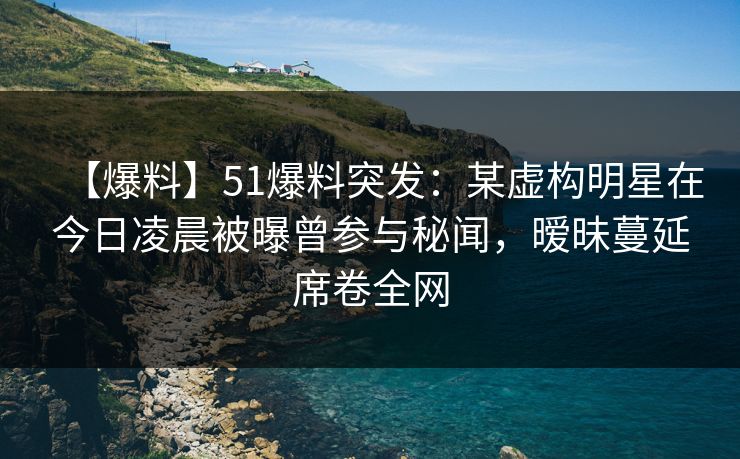 【爆料】51爆料突发：某虚构明星在今日凌晨被曝曾参与秘闻，暧昧蔓延席卷全网