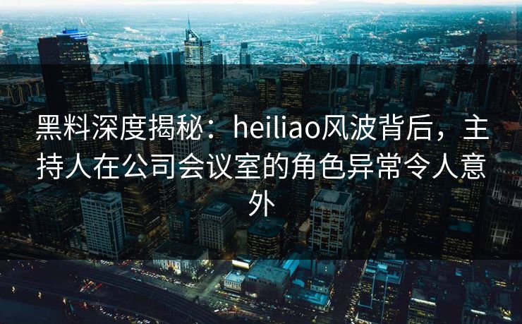黑料深度揭秘：heiliao风波背后，主持人在公司会议室的角色异常令人意外