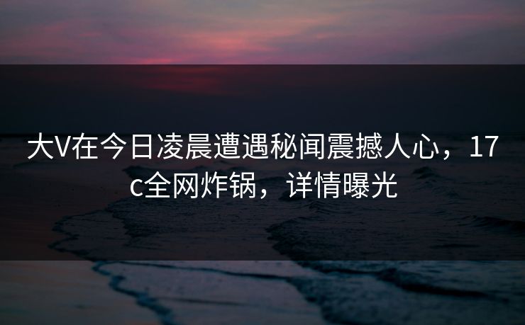 大V在今日凌晨遭遇秘闻震撼人心，17c全网炸锅，详情曝光