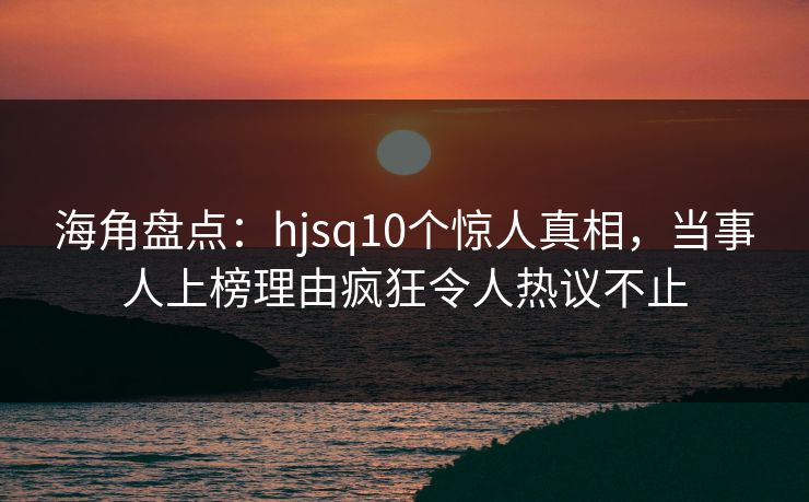 海角盘点：hjsq10个惊人真相，当事人上榜理由疯狂令人热议不止
