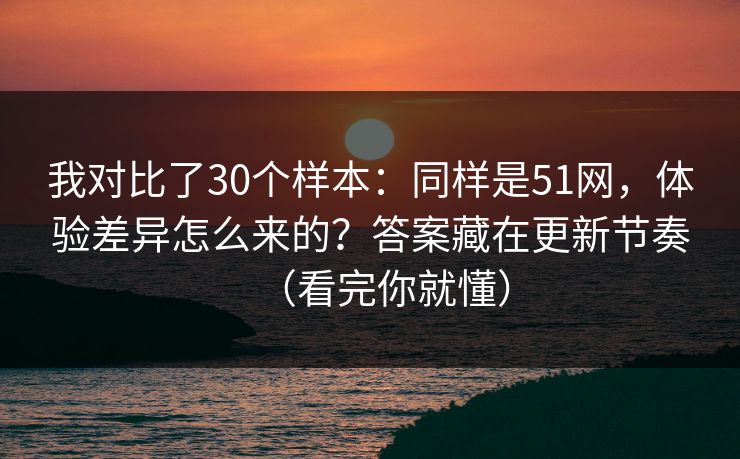 我对比了30个样本：同样是51网，体验差异怎么来的？答案藏在更新节奏（看完你就懂）