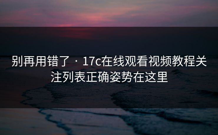 别再用错了 · 17c在线观看视频教程关注列表正确姿势在这里