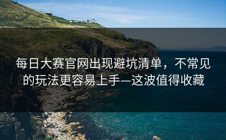 每日大赛官网出现避坑清单，不常见的玩法更容易上手—这波值得收藏