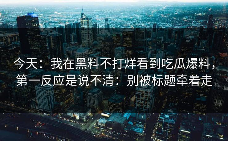 今天：我在黑料不打烊看到吃瓜爆料，第一反应是说不清：别被标题牵着走