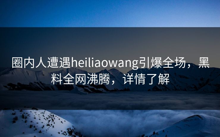 圈内人遭遇heiliaowang引爆全场，黑料全网沸腾，详情了解  第1张