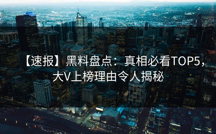 【速报】黑料盘点：真相必看TOP5，大V上榜理由令人揭秘