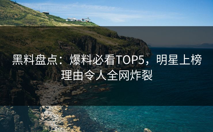 黑料盘点：爆料必看TOP5，明星上榜理由令人全网炸裂