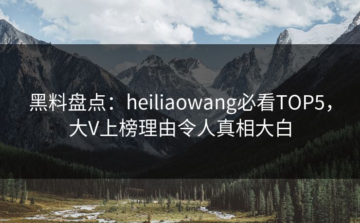 黑料盘点：heiliaowang必看TOP5，大V上榜理由令人真相大白