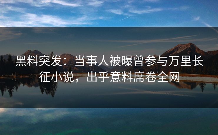 黑料突发：当事人被曝曾参与万里长征小说，出乎意料席卷全网