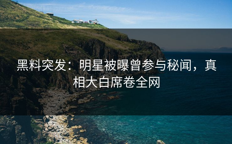 黑料突发：明星被曝曾参与秘闻，真相大白席卷全网