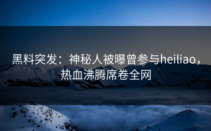 黑料突发：神秘人被曝曾参与heiliao，热血沸腾席卷全网