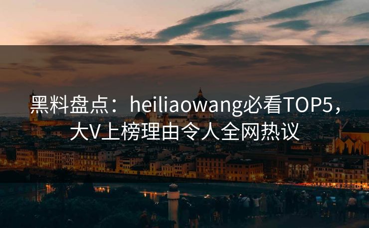 黑料盘点：heiliaowang必看TOP5，大V上榜理由令人全网热议
