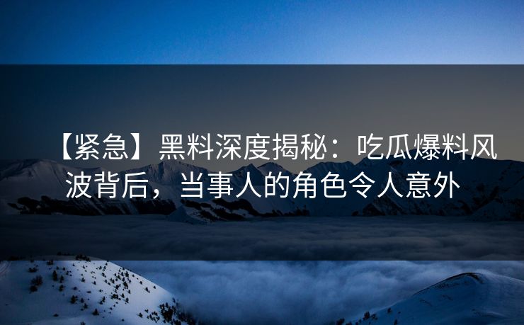 【紧急】黑料深度揭秘：吃瓜爆料风波背后，当事人的角色令人意外