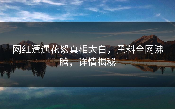 网红遭遇花絮真相大白，黑料全网沸腾，详情揭秘