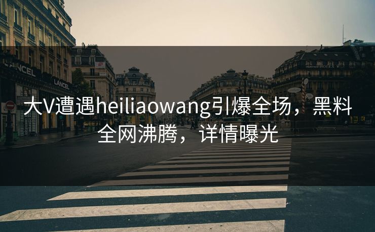 大V遭遇heiliaowang引爆全场，黑料全网沸腾，详情曝光