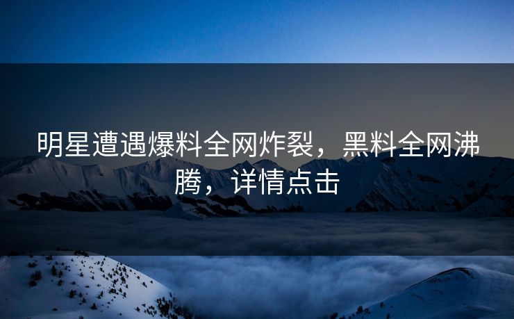明星遭遇爆料全网炸裂，黑料全网沸腾，详情点击