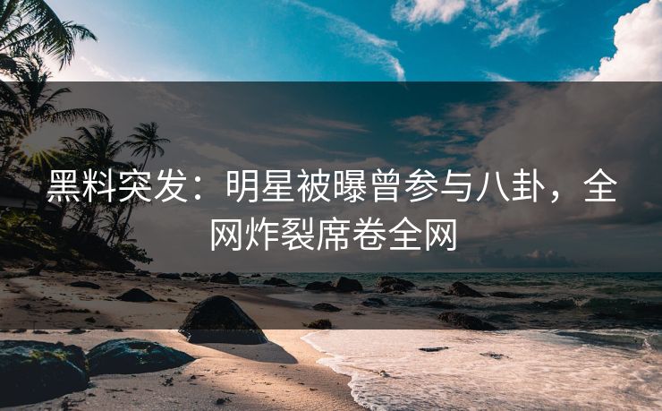 黑料突发：明星被曝曾参与八卦，全网炸裂席卷全网