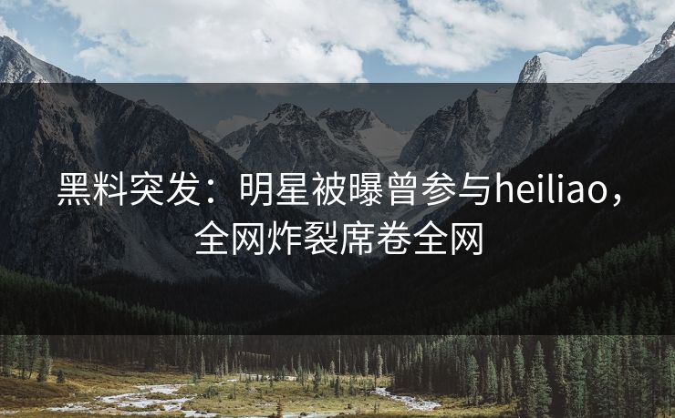 黑料突发：明星被曝曾参与heiliao，全网炸裂席卷全网