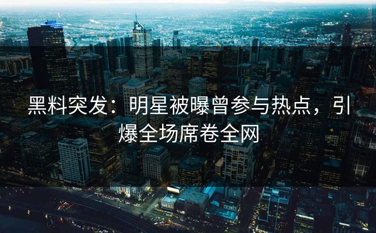 黑料突发：明星被曝曾参与热点，引爆全场席卷全网