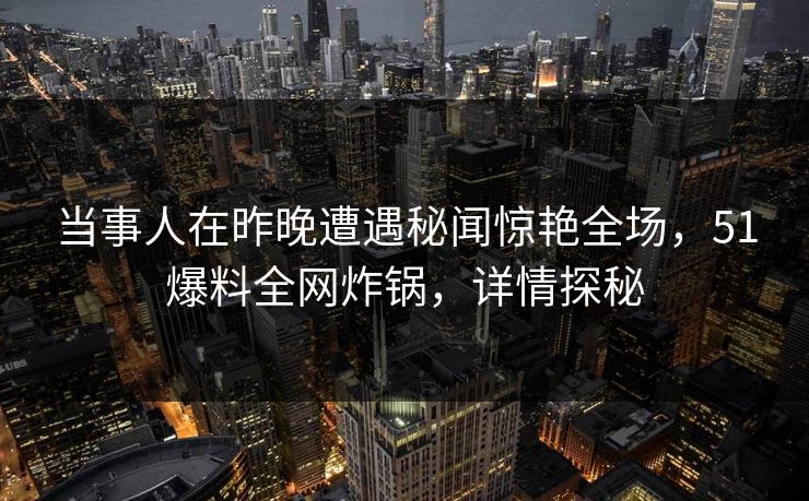 当事人在昨晚遭遇秘闻惊艳全场，51爆料全网炸锅，详情探秘