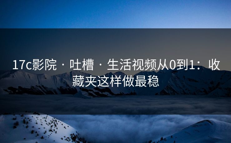 17c影院 · 吐槽 · 生活视频从0到1：收藏夹这样做最稳