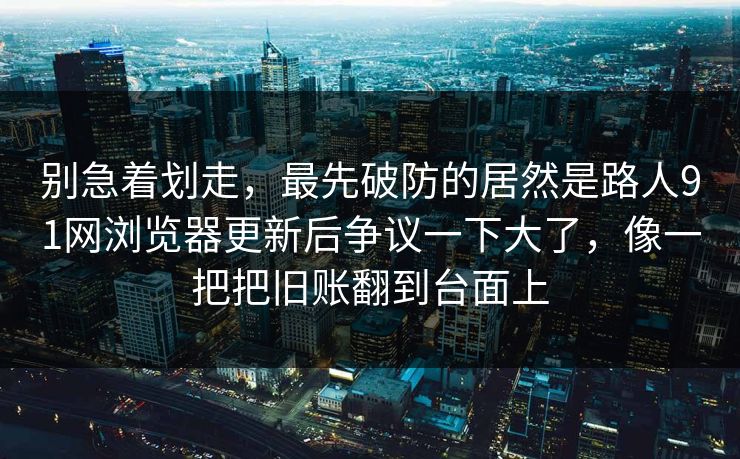 别急着划走，最先破防的居然是路人91网浏览器更新后争议一下大了，像一把把旧账翻到台面上