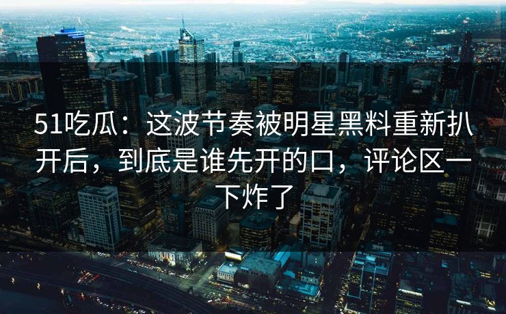 51吃瓜：这波节奏被明星黑料重新扒开后，到底是谁先开的口，评论区一下炸了