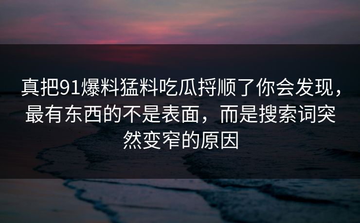 真把91爆料猛料吃瓜捋顺了你会发现，最有东西的不是表面，而是搜索词突然变窄的原因