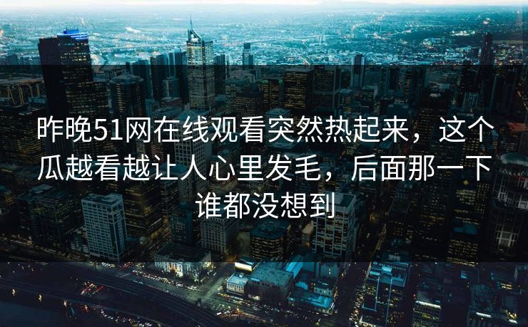 昨晚51网在线观看突然热起来，这个瓜越看越让人心里发毛，后面那一下谁都没想到