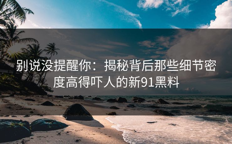 别说没提醒你：揭秘背后那些细节密度高得吓人的新91黑料